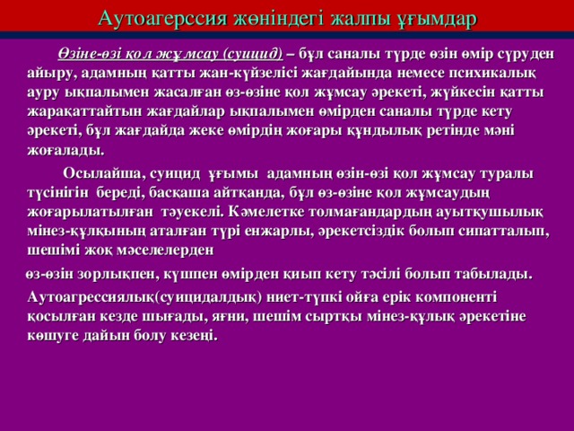 Аутоагерссия жөніндегі жалпы ұғымдар  Өзіне-өзі қол жұмсау (суицид) – бұл саналы түрде өзін өмір сүруден айыру, адамның қатты жан-күйзелісі жағдайында немесе психикалық ауру ықпалымен жасалған өз-өзіне қол жұмсау әрекеті, жүйкесін қатты жарақаттайтын жағдайлар ықпалымен өмірден саналы түрде кету әрекеті, бұл жағдайда жеке өмірдің жоғары құндылық ретінде мәні жоғалады.   Осылайша, суицид ұғымы адамның өзін-өзі қол жұмсау туралы түсінігін береді, басқаша айтқанда, бұл өз-өзіне қол жұмсаудың жоғарылатылған тәуекелі. Кәмелетке толмағандардың ауытқушылық мінез-құлқының аталған түрі енжарлы, әрекетсіздік болып сипатталып, шешімі жоқ мәселелерден  өз-өзін зорлықпен, күшпен өмірден қиып кету тәсілі болып табылады.  Аутоагрессиялық(суицидалдық) ниет-түпкі ойға ерік компоненті қосылған кезде шығады, яғни, шешім сыртқы мінез-құлық әрекетіне көшуге дайын болу кезеңі.