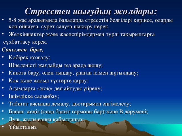 Стресстен шығудың жолдары:   5-8 жас аралығында балаларда стресстің белгілері көрінсе, оларды көп ойнауға, сурет салуға шақыру керек. Жеткіншектер және жасөспірімдермен түрлі тақырыптарға  сұхбаттасу керек. Сонымен бірге,