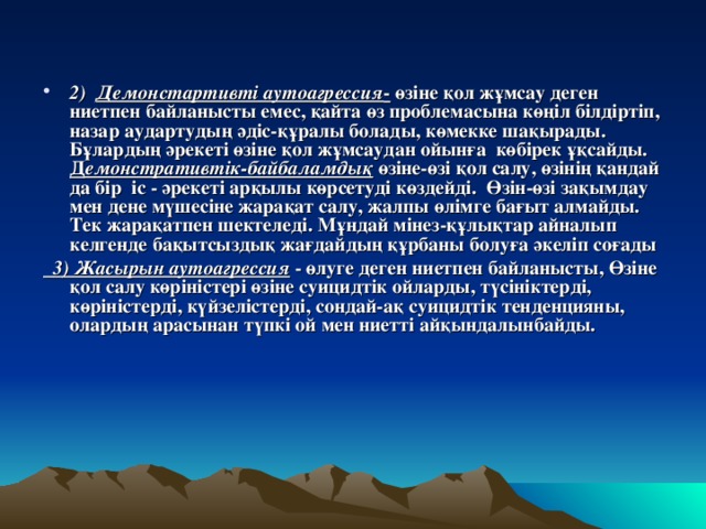 2) Демонстартивті аутоагрессия - өзіне қол жұмсау деген ниетпен байланысты емес, қайта өз проблемасына көңіл білдіртіп, назар аудартудың әдіс-құралы болады, көмекке шақырады. Бұлардың әрекеті өзіне қол жұмсаудан ойынға көбірек ұқсайды. Д емонстративтік-байбаламдық өзіне-өзі қол салу, өзінің қандай да бір іс - әрекеті арқылы көрсетуді көздейді. Өзін-өзі зақымдау мен дене мүшесіне жарақат салу, жалпы өлімге бағыт алмайды. Тек жарақатпен шектеледі. Мұндай мінез-құлықтар айналып келгенде бақытсыздық жағдайдың құрбаны болуға әкеліп соғады  3) Жасырын аутоагрессия