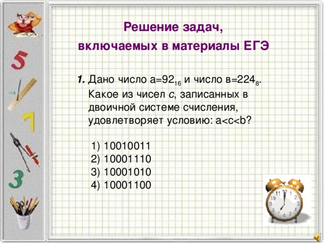 Решение задач, включаемых в материалы ЕГЭ 1. Дано число а=92 16 и число в=224 8 . Какое из чисел с , записанных в двоичной системе счисления, удовлетворяет условию: a  1) 10010011  2) 10001110  3) 10001010  4) 10001100