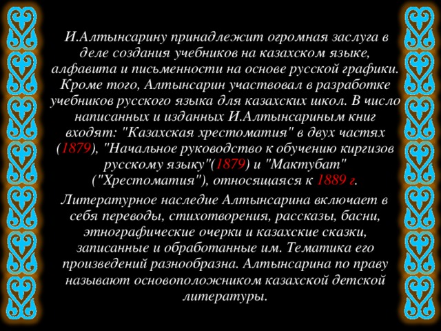 И.Алтынсарину принадлежит огромная заслуга в деле создания учебников на казахском языке, алфавита и письменности на основе русской графики. Кроме того, Алтынсарин участвовал в разработке учебников русского языка для казахских школ. В число написанных и изданных И.Алтынсариным книг входят: 