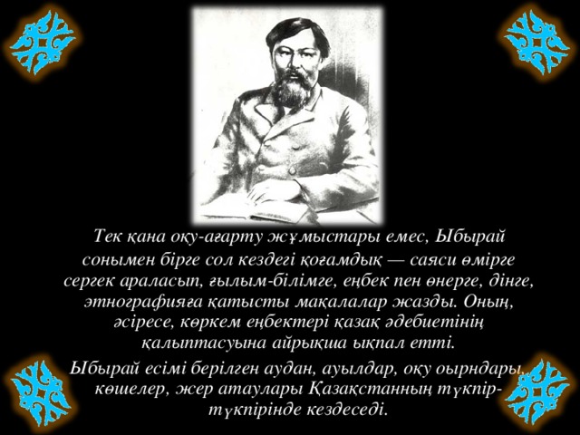 Тек қана оқу-ағарту жұмыстары емес, Ыбырай сонымен бірге сол кездегі қоғамдық — саяси өмірге сергек араласып, ғылым-білімге, еңбек пен өнерге, дінге, этнографияға қатысты мақалалар жазды. Оның, әсіресе, көркем еңбектері қазақ әдебиетінің қалыптасуына айрықша ықпал етті.  Ыбырай есімі берілген аудан, ауылдар, оқу оырндары, көшелер, жер атаулары Қазақстанның түкпір-түкпірінде кездеседі.