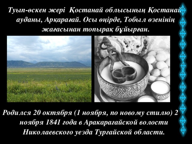 Туып-өскен жері Қостанай облысының Қостанай ауданы, Арқарағай. Осы өңірде, Тобыл өзенінің жағасынан топырақ бұйырған. Родился 20 октября (1 ноября, по новому стилю) 2 ноября 1841 года в Аракарагайской волости Николаевского уезда Тургайской области.