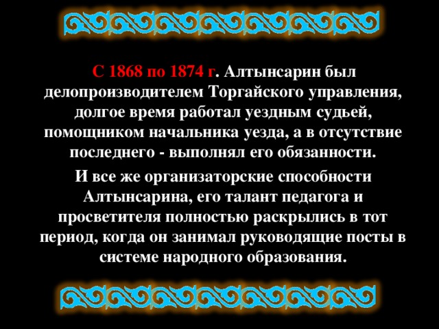 С 1868 по 1874 г . Алтынсарин был делопроизводителем Торгайского управления, долгое время работал уездным судьей, помощником начальника уезда, а в отсутствие последнего - выполнял его обязанности.  И все же организаторские способности Алтынсарина, его талант педагога и просветителя полностью раскрылись в тот период, когда он занимал руководящие посты в системе народного образования.