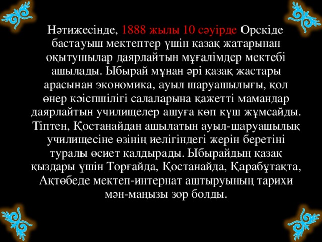 Нәтижесінде, 1888 жылы 10 сәуірде Орскіде бастауыш мектептер үшін қазақ жатарынан оқытушылар даярлайтын мұғалімдер мектебі ашылады. Ыбырай мұнан әрі қазақ жастары арасынан экономика, ауыл шаруашылығы, қол өнер кәіспшілігі салаларына қажетті мамандар даярлайтын училищелер ашуға көп күш жұмсайды. Тіптен, Қостанайдан ашылатын ауыл-шаруашылық училищесіне өзінің иелігіндегі жерін беретіні туралы өсиет қалдырады. Ыбырайдың қазақ қыздары үшін Торғайда, Қостанайда, Қарабұтақта, Ақтөбеде мектеп-интернат аштыруының тарихи мән-маңызы зор болды.