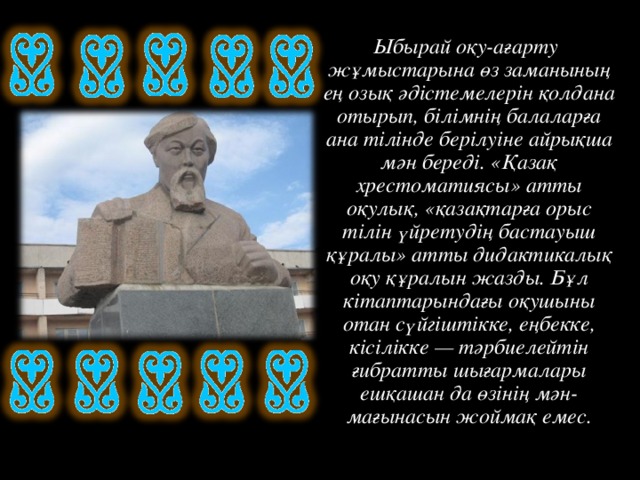 Ыбырай оқу-ағарту жұмыстарына өз заманының ең озық әдістемелерін қолдана отырып, білімнің балаларға ана тілінде берілуіне айрықша мән береді. «Қазақ хрестоматиясы» атты оқулық, «қазақтарға орыс тілін үйретудің бастауыш құралы» атты дидактикалық оқу құралын жазды. Бұл кітаптарындағы оқушыны отан сүйгіштікке, еңбекке, кісілікке — тәрбиелейтін ғибратты шығармалары ешқашан да өзінің мән-мағынасын жоймақ емес.