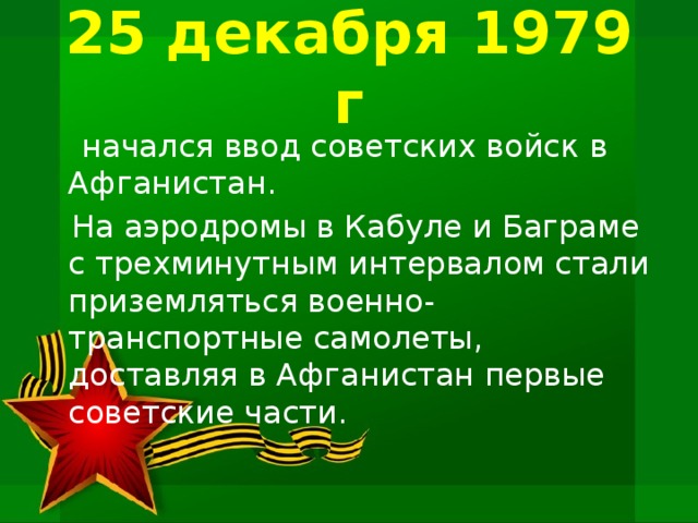 25 декабря 1979 г  начался ввод советских войск в Афганистан.  На аэродромы в Кабуле и Баграме с трехминутным интервалом стали приземляться военно-транспортные самолеты, доставляя в Афганистан первые советские части.