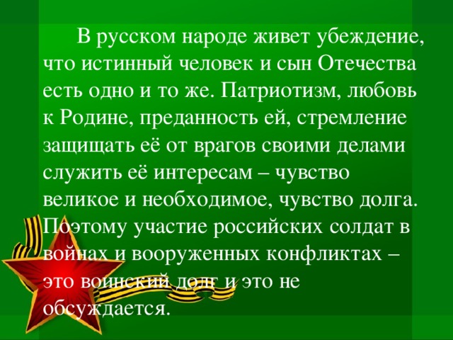 В русском народе живет убеждение, что истинный человек и сын Отечества есть одно и то же. Патриотизм, любовь к Родине, преданность ей, стремление защищать её от врагов своими делами служить её интересам – чувство великое и необходимое, чувство долга. Поэтому участие российских солдат в войнах и вооруженных конфликтах – это воинский долг и это не обсуждается.