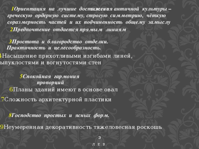 1 Ориентация на лучшие достижения античной культуры – греческую ордерную систему, строгую симметрию, чёткую соразмерность частей и их подчиненность общему замыслу 11/1/16  2 Предпочтение отдается прямым линиям  3 Простота и благородство отделки. Практичность и целесообразность.  4 Насыщение прихотливыми изгибами линей, выпуклостями и вогнутостями стен 5 Спокойная гармония пропорций 6 Планы зданий имеют в основе овал 7 Сложность архитектурной пластики 8 Господство простых и ясных форм. 9 Неумеренная декоративность тяжеловесная роскошь  Л.Е.В.