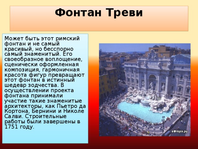 Фонтан Треви   Может быть этот римский фонтан и не самый красивый, но бесспорно самый знаменитый. Его своеобразное воплощение, сценически оформленная композиция, гармоничная красота фигур превращают этот фонтан в истинный шедевр зодчества. В осуществлении проекта фонтана принимали участие такие знаменитые архитекторы, как Пьетро да Кортона, Бернини и Николе Салви. Строительные работы были завершены в 1751 году.