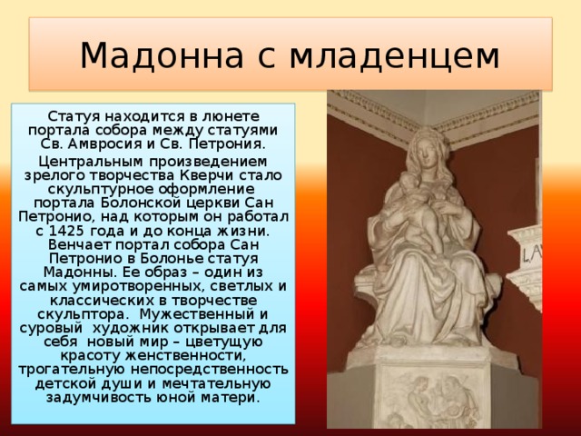 Мадонна с младенцем Статуя находится в люнете портала собора между статуями Св. Амвросия и Св. Петрония. Центральным произведением зрелого творчества Кверчи стало скульптурное оформление  портала Болонской церкви Сан Петронио, над которым он работал с 1425 года и до конца жизни. Венчает портал собора Сан Петронио в Болонье статуя Мадонны. Ее образ – один из самых умиротворенных, светлых и классических в творчестве скульптора.  Мужественный и суровый  художник открывает для себя  новый мир – цветущую красоту женственности, трогательную непосредственность детской души и мечтательную задумчивость юной матери.