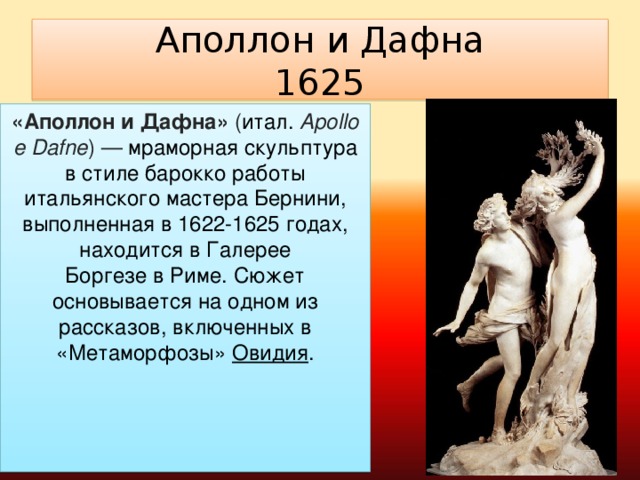 Аполлон и Дафна  1625 «Аполлон и Дафна»  ( итал.   Apollo e Dafne ) —  мраморная скульптура в стиле барокко работы итальянского мастера Бернини, выполненная в 1622-1625 годах, находится в Галерее Боргезе в Риме. Сюжет основывается на одном из рассказов, включенных в «Метаморфозы»  Овидия .