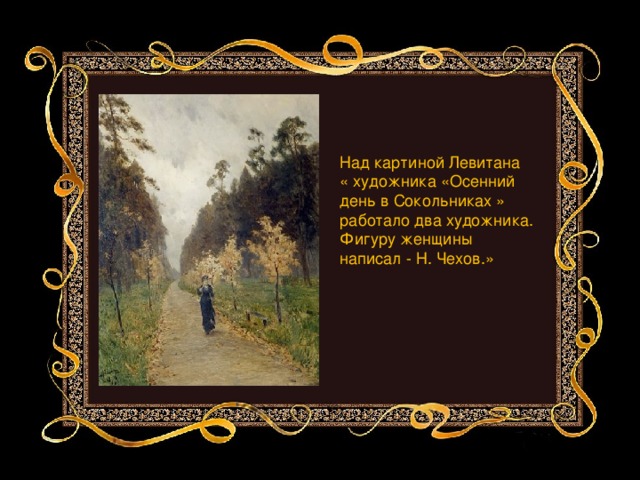 Над картиной Левитана « художника «Осенний день в Сокольниках » работало два художника. Фигуру женщины написал - Н. Чехов.»