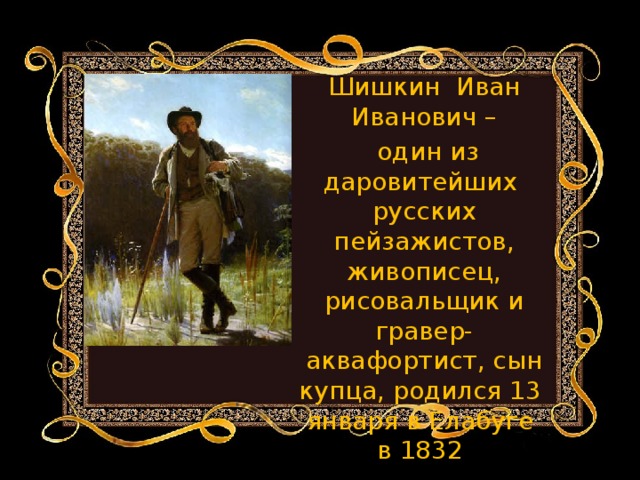 Шишкин Иван Иванович –  один из даровитейших русских пейзажистов, живописец, рисовальщик и гравер-аквафортист, сын купца, родился 13 января в Елабуге в 1832