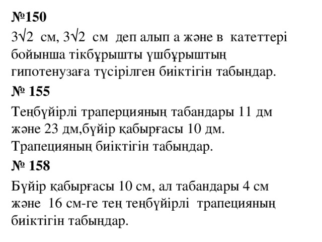 № 150 3√2 см, 3√2 см деп алып а және в катеттері бойынша тікбұрышты үшбұрыштың гипотенузаға түсірілген биіктігін табыңдар. № 155 Теңбүйірлі траперцияның табандары 11 дм және 23 дм,бүйір қабырғасы 10 дм. Трапецияның биіктігін табыңдар. № 158 Бүйір қабырғасы 10 см, ал табандары 4 см және 16 см-ге тең теңбүйірлі трапецияның биіктігін табыңдар.