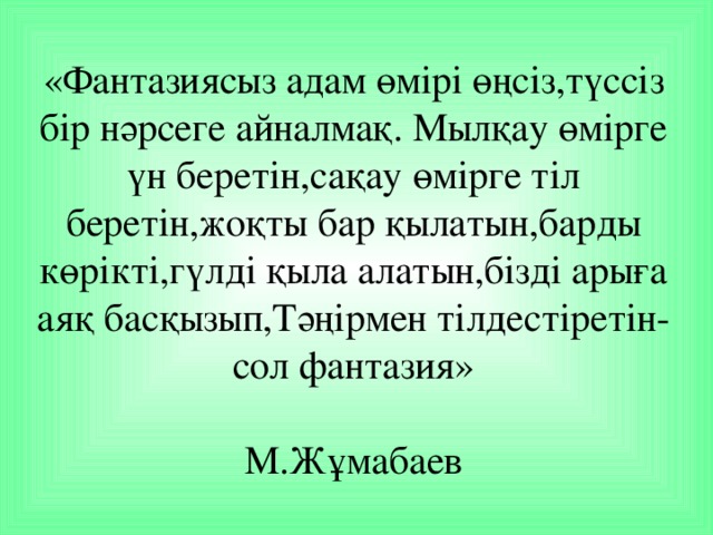 «Фантазиясыз адам өмірі өңсіз,түссіз бір нәрсеге айналмақ. Мылқау өмірге үн беретін,сақау өмірге тіл беретін,жоқты бар қылатын,барды көрікті,гүлді қыла алатын,бізді арыға аяқ басқызып,Тәңірмен тілдестіретін-сол фантазия»   М.Жұмабаев