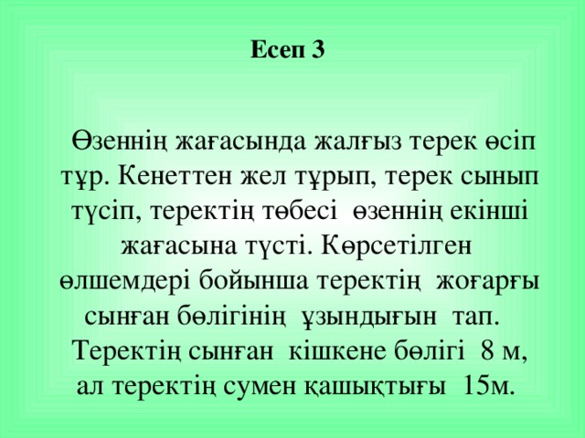 Есеп 3    Өзеннің жағасында жалғыз терек өсіп тұр. Кенеттен жел тұрып, терек сынып түсіп, теректің төбесі  өзеннің екінші жағасына түсті. Көрсетілген өлшемдері бойынша теректің жоғарғы сынған бөлігінің ұзындығын  тап. Теректің сынған кішкене бөлігі 8 м, ал теректің сумен қашықтығы 15м.