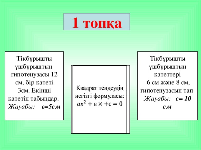 1 топқа  Тікбұрышты үшбұрыштың гипотенузасы 12 см, бір катеті  3см. Екінші катетін табыңдар. Тікбұрышты үшбұрыштың катеттері Жауабы: в=5см  6 см және 8 см, гипотенузасын тап Жауабы: с= 10 см  Квадрат теңдеудің негізгі формуласы:  