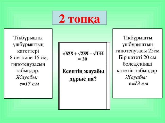 2 топқа Тікбұрышты үшбұрыштың гипотенузасы 25см Тікбұрышты үшбұрыштың катеттері  8 см және 15 см, гипотенузасын табыңдар. Бір катеті 20 см болса,екінші катетін табыңдар Жауабы: Жауабы:  с=17 см  в=13 см     Есептің жауабы дұрыс па?