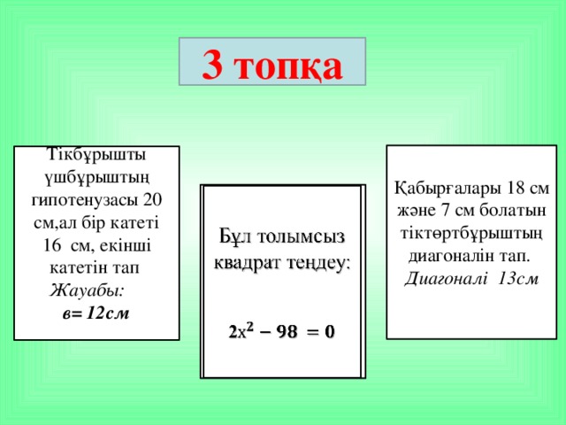 3 топқа Қабырғалары 18 см және 7 см болатын тіктөртбұрыштың диагоналін тап. Диагоналі 13см Тікбұрышты үшбұрыштың гипотенузасы 20 см,ал бір катеті 16 см, екінші катетін тап Жауабы: в= 12см Бұл толымсыз квадрат теңдеу:     2