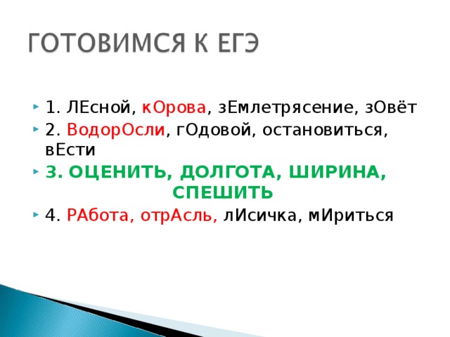 1. ЛЕсной, кОрова , зЕмлетрясение, зОвёт 2. ВодорОсли , гОдовой, остановиться, вЕсти 3. ОЦЕНИТЬ, ДОЛГОТА, ШИРИНА, СПЕШИТЬ 4. РАбота, отрАсль, лИсичка, мИриться