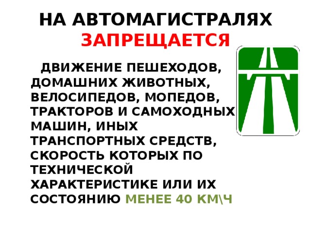 НА АВТОМАГИСТРАЛЯХ ЗАПРЕЩАЕТСЯ  ДВИЖЕНИЕ ПЕШЕХОДОВ, ДОМАШНИХ ЖИВОТНЫХ, ВЕЛОСИПЕДОВ, МОПЕДОВ, ТРАКТОРОВ И САМОХОДНЫХ МАШИН, ИНЫХ ТРАНСПОРТНЫХ СРЕДСТВ, СКОРОСТЬ КОТОРЫХ ПО ТЕХНИЧЕСКОЙ ХАРАКТЕРИСТИКЕ ИЛИ ИХ СОСТОЯНИЮ МЕНЕЕ 40 КМ\Ч