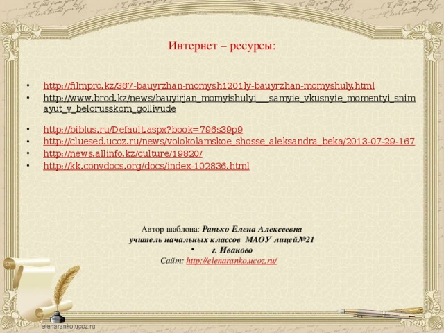 Интернет – ресурсы:   http://filmpro.kz/367-bauyrzhan-momysh1201ly-bauyrzhan-momyshuly.html http://www.brod.kz/news/bauyirjan_momyishulyi___samyie_vkusnyie_momentyi_snimayut_v_belorusskom_gollivude  http://biblus.ru/Default.aspx?book=796s39p9 http://cluesed.ucoz.ru/news/volokolamskoe_shosse_aleksandra_beka/2013-07-29-167 http://news.allinfo.kz/culture/19820/ http://kk.convdocs.org/docs/index-102836.html Автор шаблона: Ранько Елена Алексеевна учитель начальных классов МАОУ лицей№21  г. Иваново Сайт: http://elenaranko.ucoz.ru/
