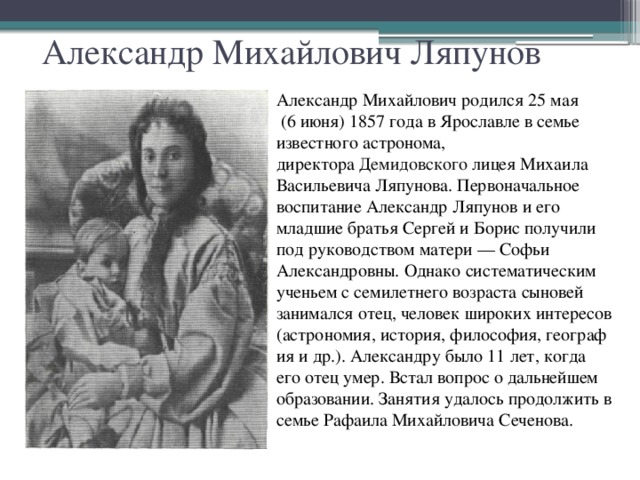 Александр Михайлович Ляпунов Александр Михайлович родился 25 мая  (6 июня) 1857 года в Ярославле в семье известного астронома, директора  Демидовского лицея Михаила Васильевича Ляпунова. Первоначальное воспитание Александр Ляпунов и его младшие братья Сергей и Борис получили под руководством матери — Софьи Александровны. Однако систематическим ученьем с семилетнего возраста сыновей занимался отец, человек широких интересов (астрономия, история, философия, география и др.). Александру было 11 лет, когда его отец умер. Встал вопрос о дальнейшем образовании. Занятия удалось продолжить в семье Рафаила Михайловича Сеченова.