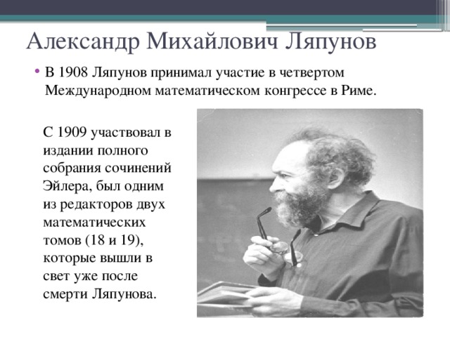 Александр Михайлович Ляпунов В 1908 Ляпунов принимал участие в четвертом Международном математическом конгрессе в Риме. С 1909 участвовал в издании полного собрания сочинений Эйлера, был одним из редакторов двух математических томов (18 и 19), которые вышли в свет уже после смерти Ляпунова.