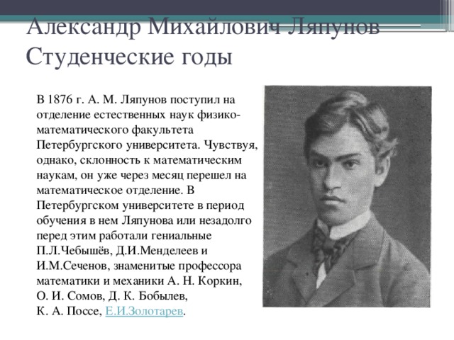 Александр Михайлович Ляпунов  Студенческие годы В 1876 г. А. М. Ляпунов поступил на отделение естественных наук физико-математического факультета Петербургского университета. Чувствуя, однако, склонность к математическим наукам, он уже через месяц перешел на математическое отделение. В Петербургском университете в период обучения в нем Ляпунова или незадолго перед этим работали гениальные П.Л.Чебышёв, Д.И.Менделеев и И.М.Сеченов, знаменитые профессора математики и механики А. Н. Коркин, О. И. Сомов, Д. К. Бобылев, К. А. Поссе,  Е.И.Золотарев .