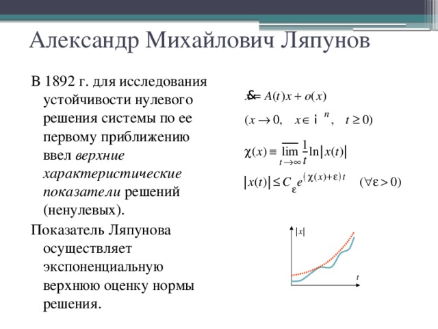 Александр Михайлович Ляпунов В 1892 г. для исследования устойчивости нулевого решения системы по ее первому приближению ввел верхние  характеристические показатели решений (ненулевых). Показатель Ляпунова осуществляет экспоненциальную верхнюю оценку нормы решения.