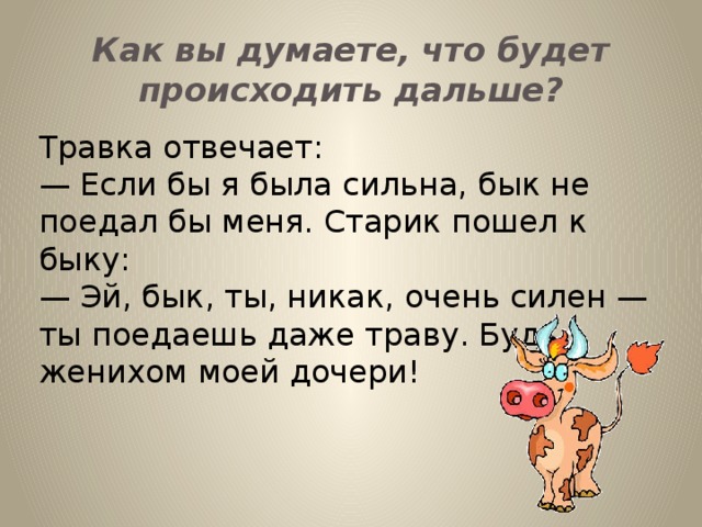 Как вы думаете, что будет происходить дальше? Травка отвечает: — Если бы я была сильна, бык не поедал бы меня. Старик пошел к быку: — Эй, бык, ты, никак, очень силен — ты поедаешь даже траву. Будь женихом моей дочери!