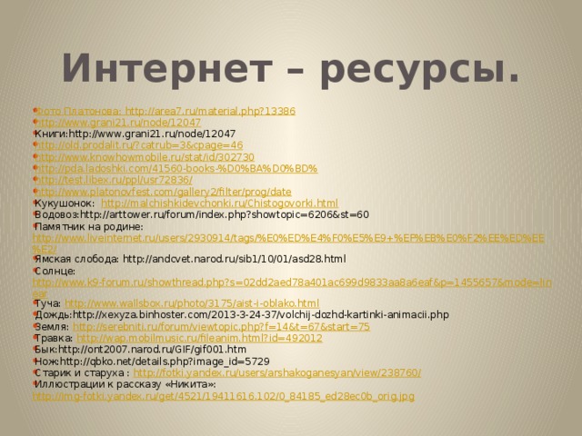 Интернет – ресурсы. Фото Платонова: http://area7.ru/material.php?13386 http://www.grani21.ru/node/12047 Книги:http://www.grani21.ru/node/12047 http://old.prodalit.ru/?catrub=3&cpage=46 http://www.knowhowmobile.ru/stat/id/302730 http://pda.ladoshki.com/41560-books-%D0%BA%D0%BD% http://test.libex.ru/ppl/usr72836/ http://www.platonovfest.com/gallery2/filter/prog/date Кукушонок: http://malchishkidevchonki.ru/Chistogovorki.html Водовоз:http://arttower.ru/forum/index.php?showtopic=6206&st=60 Памятник на родине: http://www.liveinternet.ru/users/2930914/tags/%E0%ED%E4%F0%E5%E9+%EF%EB%E0%F2%EE%ED%EE%E2/ Ямская слобода: http://andcvet.narod.ru/sib1/10/01/asd28.html Солнце: http://www.k9-forum.ru/showthread.php?s=02dd2aed78a401ac699d9833aa8a6eaf&p=1455657&mode=linear Туча: http://www.wallsbox.ru/photo/3175/aist-i-oblako.html Дождь:http://xexyza.binhoster.com/2013-3-24-37/volchij-dozhd-kartinki-animacii.php Земля: http://serebniti.ru/forum/viewtopic.php?f=14&t=67&start=75 Травка: http://wap.mobilmusic.ru/fileanim.html?id=492012 Бык:http://ont2007.narod.ru/GIF/gif001.htm Нож:http://qbko.net/details.php?image_id=5729 Старик и старуха : http://fotki.yandex.ru/users/arshakoganesyan/view/238760/ Иллюстрации к рассказу «Никита»: http://img-fotki.yandex.ru/get/4521/19411616.102/0_84185_ed28ec0b_orig.jpg