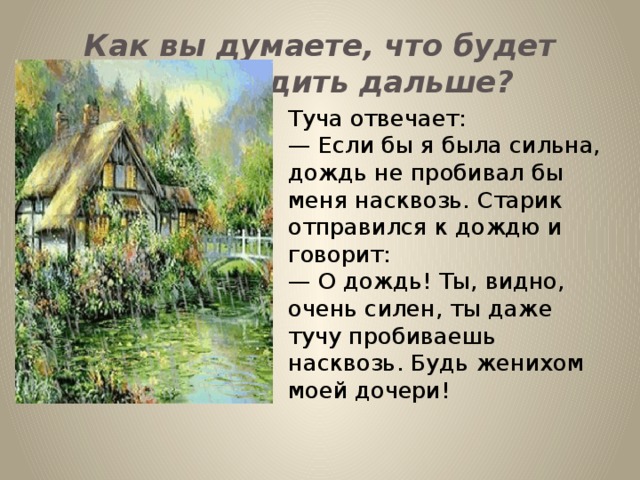 Как вы думаете, что будет происходить дальше? Туча отвечает: — Если бы я была сильна, дождь не пробивал бы меня насквозь. Старик отправился к дождю и говорит: — О дождь! Ты, видно, очень силен, ты даже тучу пробиваешь насквозь. Будь женихом моей дочери!