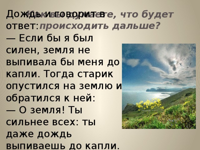 Дождь и говорит в ответ: — Если бы я был силен, земля не выпивала бы меня до капли. Тогда старик опустился на землю и обратился к ней: — О земля! Ты сильнее всех: ты даже дождь выпиваешь до капли. Будь женихом моей дочери! Как вы думаете, что будет происходить дальше?