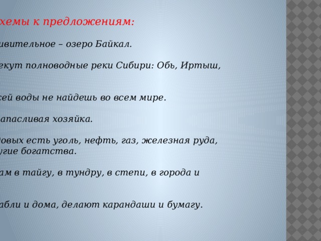 Нарисуйте схемы к предложениям:   Самое глубокое и удивительное – озеро Байкал.   По зеленой тайге текут полноводные реки Сибири: Обь, Иртыш, Енисей, Лена.  Более чистой и свежей воды не найдешь во всем мире.   Сибирь - богатая и запасливая хозяйка.   В ее подземных кладовых есть уголь, нефть, газ, железная руда, алмазы, золото и другие богатства.  Он бежит по проводам в тайгу, в тундру, в степи, в города и поселки.   Из леса строят корабли и дома, делают карандаши и бумагу.