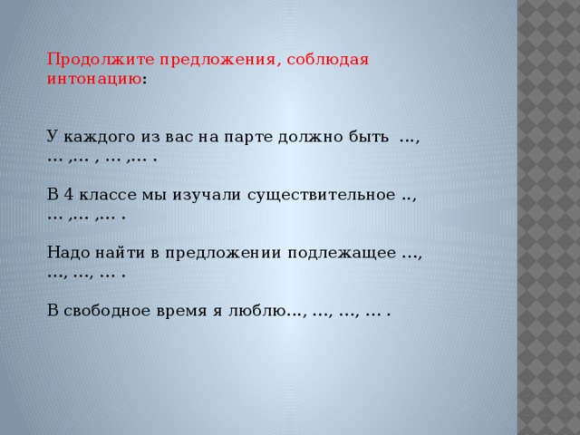 Продолжите предложения, соблюдая интонацию : У каждого из вас на парте должно быть ..., … ,… , … ,… . В 4 классе мы изучали существительное ..,… ,… ,… . Надо найти в предложении подлежащее …, …, …, … . В свободное время я люблю..., …, …, … .