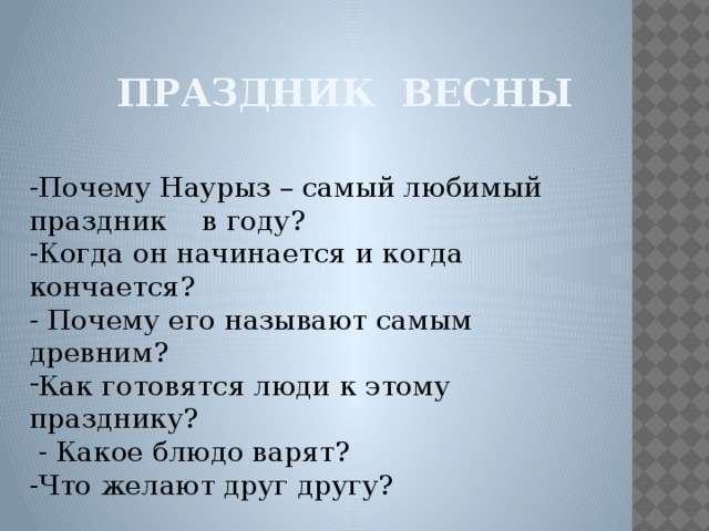 Праздник весны -Почему Наурыз – самый любимый праздник в году? -Когда он начинается и когда кончается? - Почему его называют самым древним? Как готовятся люди к этому празднику?  - Какое блюдо варят? -Что желают друг другу?