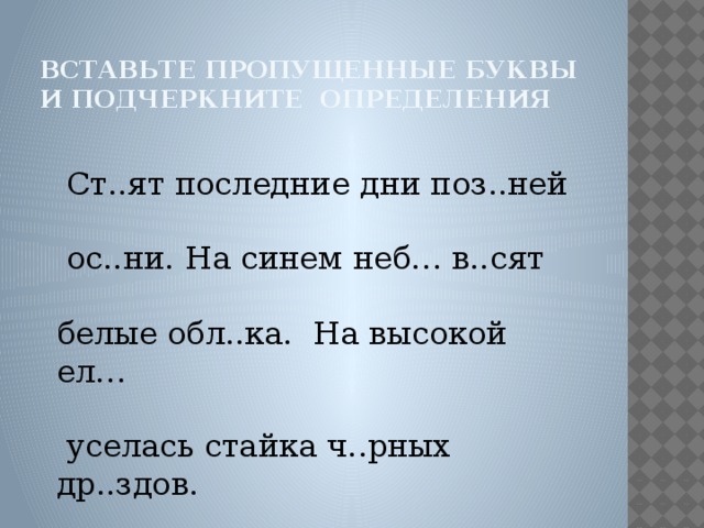 вставьте пропущенные буквы и подчеркните определения  Ст..ят последние дни поз..ней  ос..ни. На синем неб… в..сят белые обл..ка. На высокой ел…  уселась стайка ч..рных др..здов.