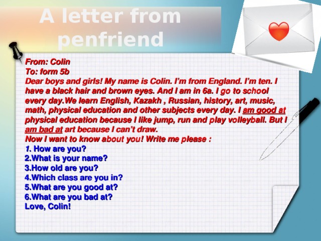 A letter from penfriend From: Colin To: form 5b Dear boys and girls! My name is Colin. I’m from England. I’m ten. I have a black hair and brown eyes. And I am in 6a. I go to school every day.We learn English, Kazakh , Russian, history, art, music, math, physical education and other subjects every day. I am good at physical education because I like jump, run and play volleyball. But I am bad at art because I can’t draw. Now I want to know about you! Write me please : 1 . How are you? 2.What is your name? 3.How old are you? 4.Which class are you in? 5.What are you good at? 6.What are you bad at? Love, Colin!