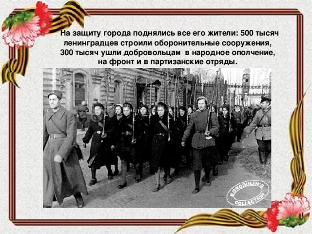 На защиту города поднялись все его жители: 500 тысяч ленинградцев строили оборонительные сооружения, 300 тысяч ушли добровольцам в народное ополчение, на фронт и в партизанские отряды.