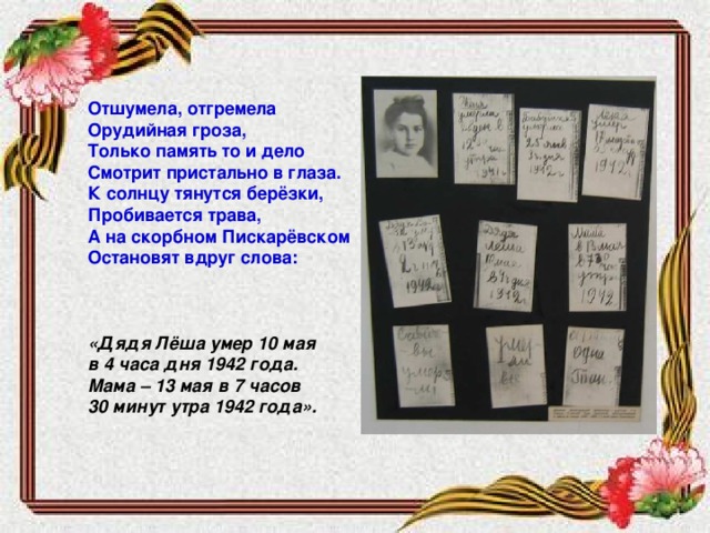 Отшумела, отгремела Орудийная гроза, Только память то и дело Смотрит пристально в глаза. К солнцу тянутся берёзки, Пробивается трава, А на скорбном Пискарёвском Остановят вдруг слова:    «Дядя Лёша умер 10 мая в 4 часа дня 1942 года. Мама – 13 мая в 7 часов 30 минут утра 1942 года».