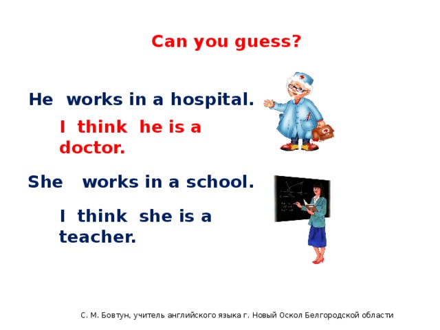 English 4 Can you guess? He works in a hospital. I think he is a doctor. She works in a school. I think she is a teacher. С. М. Бовтун, учитель английского языка г. Новый Оскол Белгородской области  C.М бовтун, учитель английского языка
