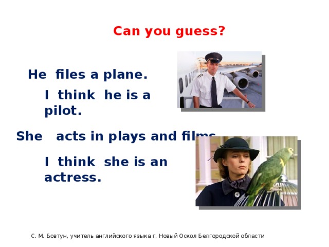 English 4 Can you guess? He files a plane. I think he is a pilot. She acts in plays and films. I think she is an actress. С. М. Бовтун, учитель английского языка г. Новый Оскол Белгородской области  C.М бовтун, учитель английского языка