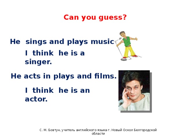 English 4 Can you guess? He sings and plays music. I think he is a singer. He acts in plays and films. I think he is an actor. С. М. Бовтун, учитель английского языка г. Новый Оскол Белгородской области  C.М бовтун, учитель английского языка