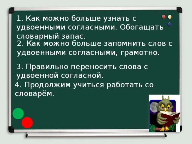 1. Как можно больше узнать с удвоенными согласными. Обогащать словарный запас. 2. Как можно больше запомнить слов с удвоенными согласными, грамотно. 3. Правильно переносить слова с удвоенной согласной. 4. Продолжим учиться работать со словарём.