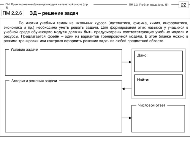 ПМ. Проектирование обучающего модуля на печатной основе (стр. 3) ПМ 2.2. Учебная среда (стр. 15) ЗД – решение задач  По многим учебным темам из школьных курсов (математика, физика, химия, информатика, экономика и пр.) необходимо уметь решать задачи. Для формирования этих навыков у учащихся в учебной среде обучающего модуля должны быть предусмотрены соответствующие учебные модели и ресурсы. Предлагается фрейм – один из вариантов тренировочной модели. В этом бланке можно в режиме тренировки или контроля оформить решение задач из любой предметной области. Условие задачи Дано: Найти: Алгоритм решения задачи Числовой ответ