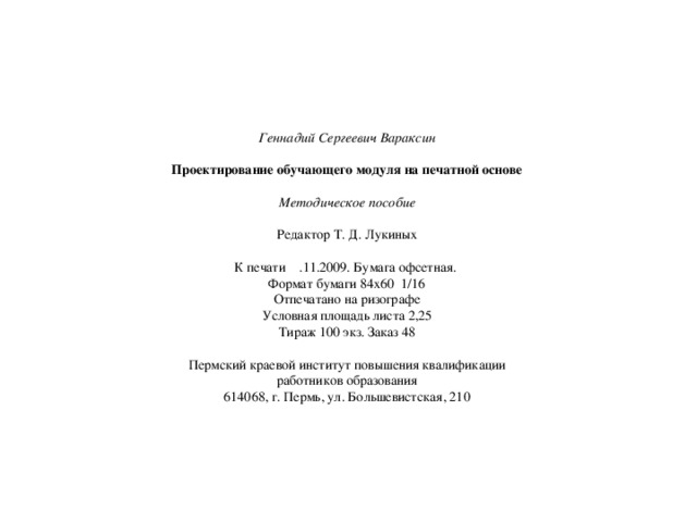 Геннадий Сергеевич Вараксин  Проектирование обучающего модуля на печатной основе  Методическое пособие  Редактор Т. Д. Лукиных К печати .11.2009. Бумага офсетная. Формат бумаги 84х60 1/16 Отпечатано на ризографе Условная площадь листа 2,25 Тираж 100 экз. Заказ 48 Пермский краевой институт повышения квалификации работников образования 614068, г. Пермь, ул. Большевистская, 210