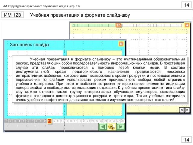 ИМ. Структура интерактивного обучающего модуля (стр. 01)  Учебная презентация в формате слайд-шоу – это мултимедийный образовательный ресурс, представляющий собой последовательность информационных слайдов. В простейшем случае эти слайды переключаются с помощью левой кнопки мыши. В составе инструментальной среды педагогического назначения предлагаются несколько интерактивных шаблонов, которые дают возможность кроме прокрутки и последовательного перемещения по слайдам использовать режим произвольного выбора любой страницы учебного материала. При этом в шаблоны встроены интерактивные элементы индикации номера слайда и необходимые всплывающие подсказки. К учебным презентациям типа слайд-шоу можно отнести также группу интерактивных обучающих эмуляторов, совмещающих функции наглядного демонстрационного ресурса и тренажера. Такие учебные материалы очень удобны и эффективны для самостоятельного изучения компьютерных технологий.