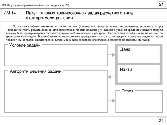 ИМ. Структура интерактивного обучающего модуля (стр. 01)  По многим учебным темам из школьных курсов (математика, физика, химия, информатика, экономика и пр.) необходимо уметь решать задачи. Для формирования этих навыков у учащихся в учебной среде обучающего модуля должны быть предусмотрены соответствующие учебные модели и ресурсы. Предлагается фрейм – один из вариантов тренировочной модели. В этом бланке можно в режиме тренировки или контроля оформить решение задач из любой предметной области. Фрейм удобно выполнить в виде электронного бланка в формате программы MS Word/